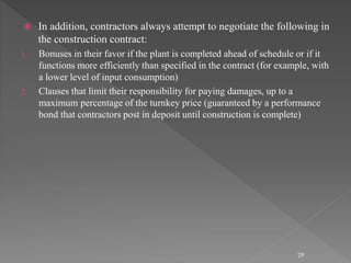  In addition, contractors always attempt to negotiate the following in 
the construction contract: 
1. Bonuses in their favor if the plant is completed ahead of schedule or if it 
functions more efficiently than specified in the contract (for example, with 
a lower level of input consumption) 
2. Clauses that limit their responsibility for paying damages, up to a 
maximum percentage of the turnkey price (guaranteed by a performance 
bond that contractors post in deposit until construction is complete) 
29 
 