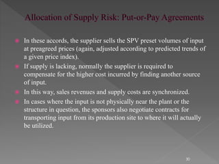  In these accords, the supplier sells the SPV preset volumes of input 
at preagreed prices (again, adjusted according to predicted trends of 
a given price index). 
 If supply is lacking, normally the supplier is required to 
compensate for the higher cost incurred by finding another source 
of input. 
 In this way, sales revenues and supply costs are synchronized. 
 In cases where the input is not physically near the plant or the 
structure in question, the sponsors also negotiate contracts for 
transporting input from its production site to where it will actually 
be utilized. 
30 
 