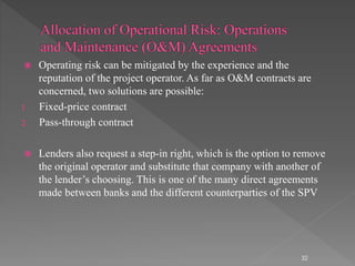  Operating risk can be mitigated by the experience and the 
reputation of the project operator. As far as O&M contracts are 
concerned, two solutions are possible: 
1. Fixed-price contract 
2. Pass-through contract 
 Lenders also request a step-in right, which is the option to remove 
the original operator and substitute that company with another of 
the lender’s choosing. This is one of the many direct agreements 
made between banks and the different counterparties of the SPV 
32 
 
