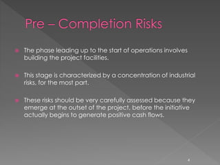  The phase leading up to the start of operations involves 
building the project facilities. 
 This stage is characterized by a concentration of industrial 
risks, for the most part. 
 These risks should be very carefully assessed because they 
emerge at the outset of the project, before the initiative 
actually begins to generate positive cash flows. 
4 
 