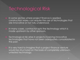  In some sectors where project finance is applied, 
construction works can require the use of technologies that 
are innovative or not fully understood. 
 In many cases, contractor opts the technology which is 
made upstream by other sponsors. 
 Technological risk arise in projects involving innovative 
technologies that have not been adequately consolidated in 
the past. 
 It is very hard to imagine that a project finance venture 
would be structured on the basis of completely unknown, 
untested technology. 
6 
 