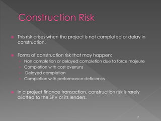  This risk arises when the project is not completed or delay in 
construction. 
 Forms of construction risk that may happen: 
› Non completion or delayed completion due to force majeure 
› Completion with cost overruns 
› Delayed completion 
› Completion with performance deficiency 
 In a project finance transaction, construction risk is rarely 
allotted to the SPV or its lenders. 
7 
 