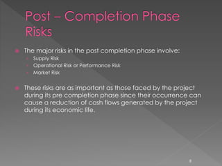  The major risks in the post completion phase involve: 
› Supply Risk 
› Operational Risk or Performance Risk 
› Market Risk 
 These risks are as important as those faced by the project 
during its pre completion phase since their occurrence can 
cause a reduction of cash flows generated by the project 
during its economic life. 
8 
 