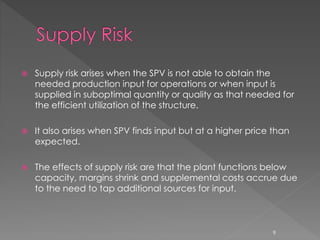 Supply risk arises when the SPV is not able to obtain the 
needed production input for operations or when input is 
supplied in suboptimal quantity or quality as that needed for 
the efficient utilization of the structure. 
 It also arises when SPV finds input but at a higher price than 
expected. 
 The effects of supply risk are that the plant functions below 
capacity, margins shrink and supplemental costs accrue due 
to the need to tap additional sources for input. 
9 
 