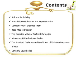  Risk and Probability
 Probability Distributions and Expected Value
 Comparisons of Expected Profit
 Road Map to Decision
 The Expected Value of Perfect Information
 Measuring Attitudes towards risk
 The Standard Deviation and Coefficient of Variation Measures
of Risk
 Certainty Equivalence
Contents
 