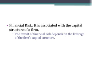 • Financial Risk: It is associated with the capital
structure of a firm.
 The extent of financial risk depends on the leverage
of the firm’s capital structure.
 