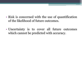 • Risk is concerned with the use of quantification
of the likelihood of future outcomes.
• Uncertainty is to cover all future outcomes
which cannot be predicted with accuracy.
 