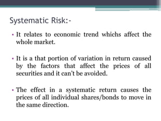 Systematic Risk:-
• It relates to economic trend whichs affect the
whole market.
• It is a that portion of variation in return caused
by the factors that affect the prices of all
securities and it can’t be avoided.
• The effect in a systematic return causes the
prices of all individual shares/bonds to move in
the same direction.
 