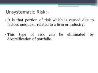 Unsystematic Risk:-
• It is that portion of risk which is caused due to
factors unique or related to a firm or industry.
• This type of risk can be eliminated by
diversification of portfolio.
 