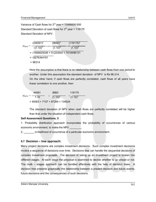 Financial Management                                                                                   Unit 9 

                            rd 
Variance of Cash flows for 3  year = 13496800 000 
                                      rd 
Standard Deviation of cash flows for 3  year = 116175 
Standard Deviation of NPV


                    2                  2                 2
            Ö(44091)             (8660)          (116175) 
 sNPV  =            2       +          4         +         6 
             Ö(1.10)             (1.10)              (1.10) 
        = Ö1606625026 + 51223004 + 7618496131 
        = Ö9276344161 
        = 96314 

        Here the assumption is that there is no relationship between cash flows from one period to 
        another. Under this assumption the standard deviation  of NPV  is Rs 96,314. 
        On  the  other  hand,  if  cash  flows  are  perfectly  correlated,  cash  flows  of  all  years  have 
        linear correlation to one another, then 


             44091                8660                116175 
 sNPV  =                    +  (1.10) 
                                     2           + (1.10) 
                                                         3 
              1.10 
        = 40083 + 7157 + 87284 = 134524 

        The  standard  deviation  of  NPV  when  cash  flows  are  perfectly  correlated  will  be  higher 
        than that under the situation of independent cash flows. 
Self Assessment Questions. 5 
1.  Probability  distribution  approach  incorporates  the  probability  of  occurrences  of  various 
economic environment, to make the NPV ________. 
2. _______ is likelihood of occurrence of a particular economic environment. 


9.7  Decision – tree approach: 
Many project decisions are complex investment decisions.  Such complex investment decisions 
involve a sequence of decisions over time.  Decisions tree can handle the sequential decisions of 
complex  investment  proposals.    The  decision  of  taking  up  an  investment  project  is  broken  into 
different stages.  At each stage the proposal is examined to decide whether to go ahead or not. 
The  multi  –  stages  approach  can  be  handled  effectively  with  the  help  of  decision  trees.    A 
decision tree presents graphically the relationship between a present decision and future events, 
future decisions and the consequences of such decisions.



Sikkim Manipal University                                                                                 161 
 