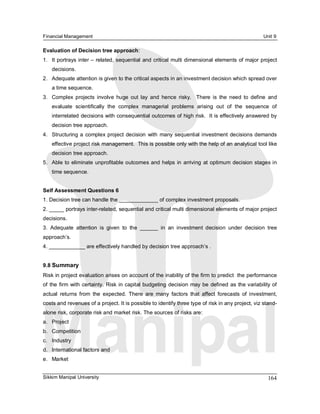 Financial Management                                                                                  Unit 9 

Evaluation of Decision tree approach: 
1.  It portrays inter – related, sequential  and critical multi dimensional elements of major project 
    decisions. 
2.  Adequate attention is given to the critical aspects in an investment decision which spread over 
    a time sequence. 
3.  Complex  projects  involve  huge  out  lay  and  hence  risky.    There  is  the  need  to  define  and 
    evaluate  scientifically  the  complex  managerial  problems  arising  out  of  the  sequence  of 
    interrelated decisions with consequential outcomes of high risk.  It is effectively answered by 
    decision tree approach. 
4.  Structuring a  complex project  decision  with  many  sequential investment  decisions demands 
    effective project risk management.  This is possible only with the help of an analytical tool like 
    decision tree approach. 
5.  Able  to  eliminate unprofitable outcomes  and helps  in  arriving  at  optimum decision stages in 
    time sequence. 


Self Assessment Questions 6 
1. Decision tree can handle the _____________ of complex investment proposals. 
2. _____ portrays inter­related, sequential and critical multi dimensional elements of major project 
decisions. 
3.  Adequate  attention  is  given  to  the  ______  in  an  investment  decision  under  decision  tree 
approach’s. 
4. ____________ are effectively handled by decision tree approach’s . 


9.8 Summary 
Risk in project evaluation arises on account of the inability of the firm to predict  the performance 
of the firm  with  certainty.  Risk in capital budgeting  decision  may  be  defined  as  the variability of 
actual  returns  from  the  expected.  There  are  many  factors  that  affect  forecasts  of  investment, 
costs and revenues of a project. It is possible to identify three type of risk in any project, viz stand­ 
alone risk, corporate risk and market risk. The sources of risks are: 
a.  Project 
b.  Competition 
c.  Industry 
d.  International factors and 
e.  Market


Sikkim Manipal University                                                                               164 
 