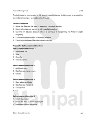 Financial Management                                                                                 Unit 9 

The techniques for incorporation of risk factor in capital budgeting decision could be grouped into 
conventional techniques and statistical techniques. 


Terminal Questions 
1.  Define risk. Examine the need for assessing the risks in a project. 
2.  Examine the type and sources of risk in capital budgeting . 
3.  Examine  risk  adjusted  discount  rate  as  a  technique  of  incorporating  risk  factor  in  capital 
    budgeting. 
4.  Examine the steps involved in sensitivity analysis. 
5.  Examine the features of Decision­tree approaches. 


Answer for Self Assessment Questions 
Self Assessment Questions 1 
1.  Stand­alone risk. 
2.  Beta 
3.  Diversify 
4.  International risk 


Self Assessment Question 2 
1.  Additional return 
2.  Risk free rate, risk premium. 
3.  Greater. 


Self Assessment Question 3 
1.  Risk­ adjustment factor 
2.  Risk free rate of interest. 
3.  Conservation. 
4.  CE 


Self Assessment Question 4 
1.  Sensitivity analysis 
2.  One of the steps of sensitivity analysis 
3.  Different economic conditions




Sikkim Manipal University                                                                              165 
 