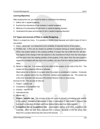 Financial Management                                                                                    Unit 9 

Learning Objectives: 

After studying this unit, you should be able to understand the following. 
1.  Define risk in capital budgeting. 
2.  Examine the importance of risk analysis in capital budgeting. 
3.  Methods of incorporating the risk factor in capital budgeting decision. 
4.  Understand the types and sources of risk in capital budgeting descision 


9.2 Types and sources of Risk in capital Budgeting 
Risks in a project are many.  It is possible to identify three separate and distinct types of risk in 
any project. 
1)  Stand – alone risk:  it is measured by the variability of expected returns of the project. 
2)  Portfolio risk:  A firm can be viewed as portfolio of projects having as certain degree of risk. 
    When new project added to the existing portfolio of project the risk profile the firm  will alter. 
    The degree of the change in the risk depend on the covariance of return from the new project 
    and the return from the existing portfolio of the projects. If the return from the new project is 
    negatively correlated with the return from portfolio, the risk of the firm will be further diversified 
    away. 
3)  Market or beta risk:  It is measured by the effect of the project on the beta of the firm.  The 
    market risk for a project is difficult to estimate. 
    Stand alone risk is the risk of a project when the project is considered in isolation.  Corporate 
    risk is the projects risks to the risk of the firm.  Market risk is systematic risk.  The market risk 
    is the most important risk because of the direct influence it has on stock prices. 
Sources of risk:  The sources of risks are 
1.  Project – specific risk 
2.  Competitive or Competition risk 
3.  Industry – specific risk 
4.  International risk 
5.  Market risk 
1.  Project – specific risk:  The sources of this risk could be traced to something quite specific 
    to  the  project.    Managerial  deficiencies  or  error  in  estimation of  cash flows  or  discount  rate 
    may lead to a situation of actual cash flows realised being less than that projected. 
2.  Competitive  risk  or  Competition  risk:  unanticipated  actions  of  a  firm’s  competitors  will 
    materially  affect  the  cash  flows  expected  from  a  project.    Because  of  this  the actual  cash 
    flows from a project will be less than that of the forecast.

Sikkim Manipal University                                                                                  149 
 