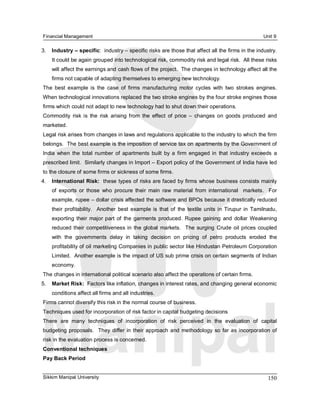 Financial Management                                                                                        Unit 9 

3.  Industry – specific:  industry – specific risks are those that affect all the firms in the industry. 
    It could be again grouped into technological risk, commodity risk and legal risk.  All these risks 
    will affect the earnings and cash flows of the project.  The changes in technology affect all the 
    firms not capable of adapting themselves to emerging new technology. 
The  best  example  is  the  case  of  firms  manufacturing  motor  cycles  with  two  strokes  engines. 
When technological innovations replaced the two stroke engines by the four stroke engines those 
firms which could not adapt to new technology had to shut down their operations. 
Commodity  risk  is  the  risk  arising  from  the  effect  of  price  –  changes  on  goods  produced  and 
marketed. 
Legal risk arises from changes in laws and regulations applicable to the industry to which the firm 
belongs.  The best example is the imposition of service tax on apartments by the Government of 
India  when  the  total  number  of  apartments  built  by  a  firm  engaged  in  that  industry  exceeds  a 
prescribed limit.  Similarly changes in Import – Export policy of the Government of India have led 
to the closure of some firms or sickness of some firms. 
4.  International Risk:  these types of risks are faced by firms whose business consists mainly 
    of  exports  or  those  who  procure  their  main  raw  material  from  international  markets.    For 
    example, rupee – dollar crisis affected the software and BPOs because it drastically reduced 
    their  profitability.    Another  best  example  is  that  of  the  textile  units  in  Tirupur  in  Tamilnadu, 
    exporting  their  major  part  of  the  garments  produced.  Rupee  gaining  and  dollar  Weakening 
    reduced  their  competitiveness  in  the  global  markets.    The  surging  Crude  oil  prices  coupled 
    with  the  governments  delay  in  taking  decision  on  pricing  of  petro  products  eroded  the 
    profitability of oil marketing Companies in public sector like Hindustan Petroleum Corporation 
    Limited.  Another example is the impact of US sub prime crisis on certain segments of Indian 
    economy. 
The changes in international political scenario also affect the operations of certain firms. 
5.  Market Risk:  Factors like inflation, changes in interest rates, and changing general economic 
    conditions affect all firms and all industries. 
Firms cannot diversify this risk in the normal course of business. 
Techniques used for incorporation of risk factor in capital budgeting decisions 
There  are  many  techniques  of  incorporation  of  risk  perceived  in  the  evaluation  of  capital 
budgeting  proposals.    They  differ  in  their  approach  and  methodology  so  far as incorporation of 
risk in the evaluation process is concerned. 
Conventional techniques 
Pay Back Period


Sikkim Manipal University                                                                                     150 
 