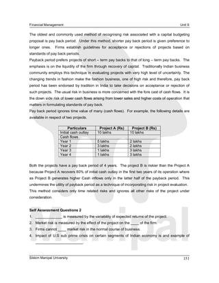Financial Management                                                                                     Unit 9 

The  oldest  and  commonly used  method  of  recognising risk  associated  with  a  capital  budgeting 
proposal is pay back period.  Under this method, shorter pay back period is given preference to 
longer  ones.    Firms  establish  guidelines  for  acceptance  or  rejections  of  projects  based  on 
standards of pay back periods. 
Payback period prefers projects of short – term pay backs to that of long – term pay backs.  The 
emphasis is on the liquidity of the firm through recovery of capital.  Traditionally Indian business 
community employs this technique in evaluating projects with very high level of uncertainty. The 
changing trends in fashion make the fashion business, one of high risk and therefore, pay back 
period  has  been  endorsed  by  tradition  in  India  to  take  decisions  on  acceptance  or  rejection of 
such projects.  The usual risk in business is more concerned with the fore cast of cash flows.  It is 
the down side risk of lower cash flows arising from lower sales and higher costs of operation that 
matters in formulating standards of pay back. 
Pay back period ignores time value of many (cash flows).  For example, the following details are 
available in respect of two projects. 

                           Particulars          Project A (Rs)         Project B (Rs) 
                     Initial cash outlay       10 lakhs               10 lakhs 
                     Cash flows 
                     Year 1                    5 lakhs                2 lakhs 
                     Year 2                    3 lakhs                2 lakhs 
                     Year 3                    1 lakhs                3 lakhs 
                     Year 4                    1 lakhs                3 lakhs 

Both the projects have a pay back period of 4 years.  The project B is riskier than the Project A 
because Project A recovers 80% of initial cash outlay in the first two years of its operation where 
as  Project  B  generates  higher  Cash  inflows  only  in  the  latter  half  of  the  payback  period.    This 
undermines the utility of payback period as a technique of incorporating risk in project evaluation. 
This  method  considers  only  time  related  risks  and  ignores  all  other  risks  of  the  project  under 
consideration. 


Self Assessment Questions 2 
1.  _____________ is measured by the variability of expected returns of the project. 
2.  Market risk is measured by the effect of the project on the ____ of the firm. 
3.  Firms cannot ____ market risk in the normal course of business. 
4.  Impact  of  U.S  sub  prime  crisis  on  certain  segments  of  Indian  economy  is  and  example  of 
    _______________________.



Sikkim Manipal University                                                                                  151 
 