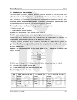 Financial Management                                                                                    Unit 9 

9.3 Risk Adjusted Discount Rate 
The basis of this approach is that there should be adequate reward in the form of return to firms 
which decide to execute risky business projects. Man by nature is risk­averse and tries to avoid 
risk.  To motivate firms to take up risky projects returns expected from the project shall have to be 
adequate, keeping in view the expectations of the investors. Therefore risk premium need to be 
incorporated in discount rate in the evaluation of risky project proposals. 
Therefore the discount rate for appraisal of projects has two components. 
Those components are 
1.  Risk – free rate and risk premium 
Risk Adjusted Discount rate = Risk free rate + Risk premium 
Risk free rate is computed based on the return on government securities. 
Risk  premium  is  the  additional  return  that  investors  require  as  compensation  for  assuming  the 
additional risk associated with the project to be taken up for execution. 
The  more  uncertain  the  returns  of  the  project  the  higher  the  risk.  Higher  the  risk  greater  the 
premium.    Therefore,  risk  adjusted  Discount  rate  is  a  composite  rate  of  risk  free  rate  and  risk 
premium of the project. 
Example:  An investment will have an initial outlay of Rs 100,000. It is expected to generate cash 
inflows as under: 
                                          Year      Cash in flows 
                                          1         40,000 
                                          2         50,000 
                                          3         15,000 
                                          4         30,000 

Risk free rate of interest is 10%.  Risk premium is 10% (the risk characterising the project) 
(a)     compute the NPV using risk free rate 
(b)     Compute NPV using risk – adjusted discount rate 
Solutions = (a) using risk – free rate 


       Year     Cash flows (inflows) Rs           PV Factor at 10%         PV of Cash flows (in flows) 
        1      40,000                          0.909                    36,360 
        2      50,000                          0.826                    41,300 
        3      15,000                          0.751                    11,265 
        4      30,000                          0.683                    20,490 
               PV of cash in flows                                      1,09,415


Sikkim Manipal University                                                                                  152 
 