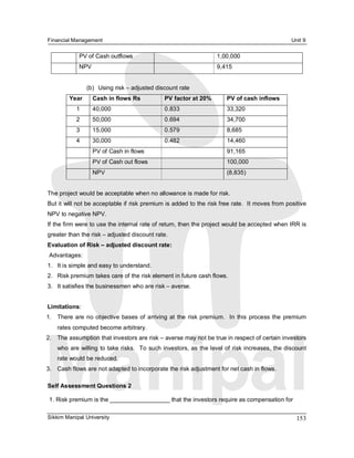 Financial Management                                                                                   Unit 9 

             PV of Cash outflows                                       1,00,000 
             NPV                                                       9,415 


                 (b)  Using risk – adjusted discount rate 
         Year      Cash in flows Rs              PV factor at 20%          PV of cash inflows 
            1      40,000                        0.833                     33,320 
            2      50,000                        0.694                     34,700 
            3      15,000                        0.579                     8,685 
            4      30,000                        0.482                     14,460 
                   PV of Cash in flows                                     91,165 
                   PV of Cash out flows                                    100,000 
                   NPV                                                     (8,835) 


The project would be acceptable when no allowance is made for risk. 
But it will not be acceptable if risk premium is added to the risk free rate.  It moves from positive 
NPV to negative NPV. 
If the firm were to use the internal rate of return, then the project would be accepted when IRR is 
greater than the risk – adjusted discount rate. 
Evaluation of Risk – adjusted discount rate: 
 Advantages: 
1.  It is simple and easy to understand. 
2.  Risk premium takes care of the risk element in future cash flows. 
3.  It satisfies the businessmen who are risk – averse. 


Limitations: 
1.  There  are  no  objective  bases of  arriving  at  the  risk  premium.    In  this  process  the  premium 
    rates computed become arbitrary. 
2.  The assumption that investors are risk – averse may not be true in respect of certain investors 
    who are willing to take risks.  To such investors, as the level of risk increases, the discount 
    rate would be reduced. 
3.  Cash flows are not adapted to incorporate the risk adjustment for net cash in flows. 

Self Assessment Questions 2 

 1. Risk premium is the __________________ that the investors require as compensation for

Sikkim Manipal University                                                                                153 
 