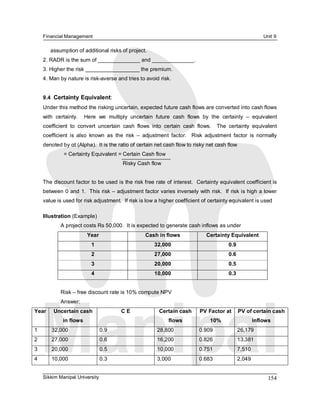 Financial Management                                                                                   Unit 9 

        assumption of additional risks of project. 
     2. RADR is the sum of ______________ and ______________. 
     3. Higher the risk __________________ the premium. 
     4. Man by nature is risk­averse and tries to avoid risk. 


     9.4  Certainty Equivalent: 
     Under this method the risking uncertain, expected future cash flows are converted into cash flows 
     with  certainty.    Here  we  multiply  uncertain  future  cash  flows  by  the  certainty  –  equivalent 
     coefficient  to  convert  uncertain  cash  flows  into  certain  cash  flows.    The  certainty  equivalent 
     coefficient  is  also  known  as  the  risk  –  adjustment  factor.    Risk  adjustment  factor  is  normally 
     denoted by αt (Alpha).  It is the ratio of certain net cash flow to risky net cash flow 
              = Certainty Equivalent = Certain Cash flow 
                                          Risky Cash flow 


     The discount factor to be used is the risk free rate of interest.  Certainty equivalent coefficient is 
     between 0 and 1.  This risk – adjustment factor varies inversely with risk.  If risk is high a lower 
     value is used for risk adjustment.  If risk is low a higher coefficient of certainty equivalent is used 

     Illustration (Example) 
             A project costs Rs 50,000.  It is expected to generate cash inflows as under 
                          Year                      Cash in flows                Certainty Equivalent 
                           1                             32,000                            0.9 
                           2                             27,000                            0.6 
                           3                             20,000                            0.5 
                           4                             10,000                            0.3 


             Risk – free discount rate is 10% compute NPV 
             Answer: 
Year     Uncertain cash                  C E               Certain cash       PV Factor at  PV of certain cash 
              in flows                                         flows               10%                 inflows 
1        32,000                 0.9                       28,800              0.909            26,179 
2        27,000                 0.6                       16,200              0.826            13,381 
3        20,000                 0.5                       10,000              0.751            7,510 
4        10,000                 0.3                       3,000               0.683            2,049


     Sikkim Manipal University                                                                                154 
 