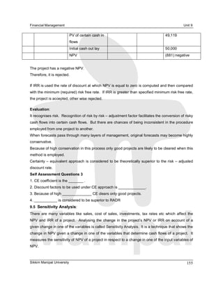 Financial Management                                                                                   Unit 9 

                          PV of certain cash in                                            49,119 
                          flows 
                          Initial cash out lay                                             50,000 
                          NPV                                                              (881) negative 


The project has a negative NPV. 
Therefore, it is rejected. 

If IRR is used the rate of discount at which NPV is equal to zero is computed and then compared 
with the minimum (required) risk free rate.  If IRR is greater than specified minimum risk free rate, 
the project is accepted, other wise rejected. 

Evaluation: 
It recognises risk.  Recognition of risk by risk – adjustment factor facilitates the conversion of risky 
cash flows into certain cash flows.  But there are chances of being inconsistent in the procedure 
employed from one project to another. 
When forecasts pass through many layers of management, original forecasts may become highly 
conservative. 
Because of high conservation in this process only good projects are likely to be cleared when this 
method is employed. 
Certainty –  equivalent approach is considered to be theoretically superior to the risk –  adjusted 
discount rate. 
Self Assessment Questions 3 
1. CE coefficient is the _______ . 
2. Discount factors to be used under CE approach is _____________. 
3. Because of high ______________ CE clears only good projects. 
4. ___________ is considered to be superior to RADR 
9.5  Sensitivity Analysis: 
There  are  many  variables  like  sales,  cost  of  sales,  investments,  tax  rates  etc  which  affect  the 
NPV  and  IRR  of a  project.    Analysing  the  change  in  the  project’s  NPV or  IRR  on  account  of a 
given change in one of the variables is called Sensitivity Analysis.  It is a technique that shows the 
change in NPV given a change in one of the variables that determine cash flows of a project.  It 
measures the sensitivity of NPV of a project in respect to a change in one of the input variables of 
NPV.



Sikkim Manipal University                                                                                 155 
 