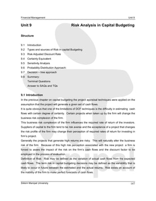 Financial Management                                                                                    Unit 9 


Unit 9                                           Risk Analysis in Capital Budgeting 

Structure 


9.1  Introduction 
9.2  Types and sources of Risk in capital Budgeting 
9.3  Risk Adjusted Discount Rate 
9.4  Certainty Equivalent 
9.5  Sensitivity Analysis 
9.6  Probability Distribution Approach: 
9.7  Decision – tree approach 
9.8  Summary: 
      Terminal Questions 
      Answer to SAQs and TQs 


9.1  Introduction 
In the previous chapter on capital budgeting the project appraisal techniques were applied on the 
assumption that the project will generate a given set of cash flows. 
It is quite obvious that one of the limitations of DCF techniques is the difficulty in estimating  cash 
flows with certain degree of certainty.  Certain projects when taken up by the firm will change the 
business risk complexion of the firm. 
This business risk complexion of the firm influences the required rate of return of the investors. 
Suppliers of capital to the firm tend to be risk averse and the acceptance of a project that changes 
the risk profile of the firm may change their perception of required rates of return for investing in 
firm’s project. 
Generally the projects that generate high returns are risky.  This will naturally alter the business 
risk  of  the firm.   Because of  this high  risk perception  associated  with  the  new  project  a  firm is 
forced  to  asses  the  impact  of  the  risk  on  the  firm’s  cash  flows  and  the  discount  factor  to  be 
employed in the process of evaluation. 
Definition of Risk:  Risk may be defined  as the variation of actual cash flows from  the expected 
cash flows.  The term risk in capital budgeting decisions may be defined as the variability that is 
likely to occur in future between the estimated and the actual returns.  Risk exists on account of 
the inability of the firm to make perfect forecasts of cash flows.



Sikkim Manipal University                                                                                 147 
 
