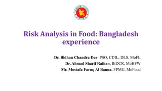 Risk Analysis in Food: Bangladesh
experience
Dr. Bidhan Chandra Das- PSO, CDIL, DLS, MoFL
Dr. Ahmad Sharif Raihan, IEDCR, MoHFW
Mr. Mostafa Faruq Al Banna, FPMU, MoFood
 