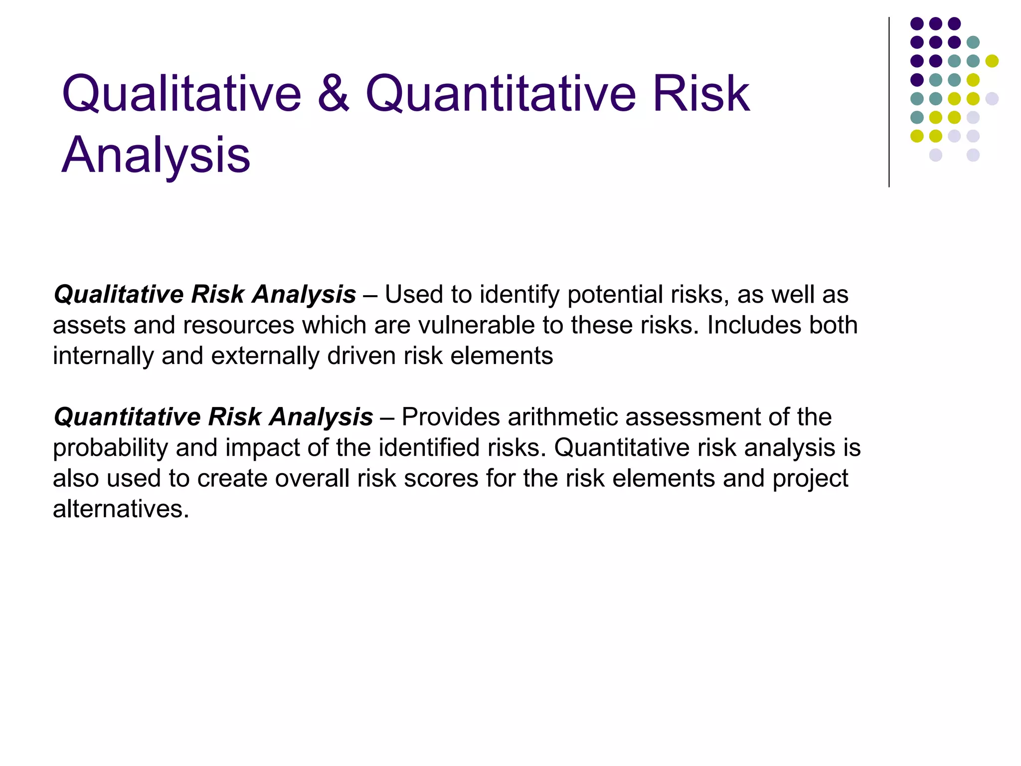 Qualitative & Quantitative Risk Analysis Qualitative Risk Analysis  – Used to identify potential risks, as well as assets and resources which are vulnerable to these risks. Includes both internally and externally driven risk elements  Quantitative Risk Analysis  – Provides arithmetic assessment of the probability and impact of the identified risks. Quantitative risk analysis is also used to create overall risk scores for the risk elements and project alternatives. 