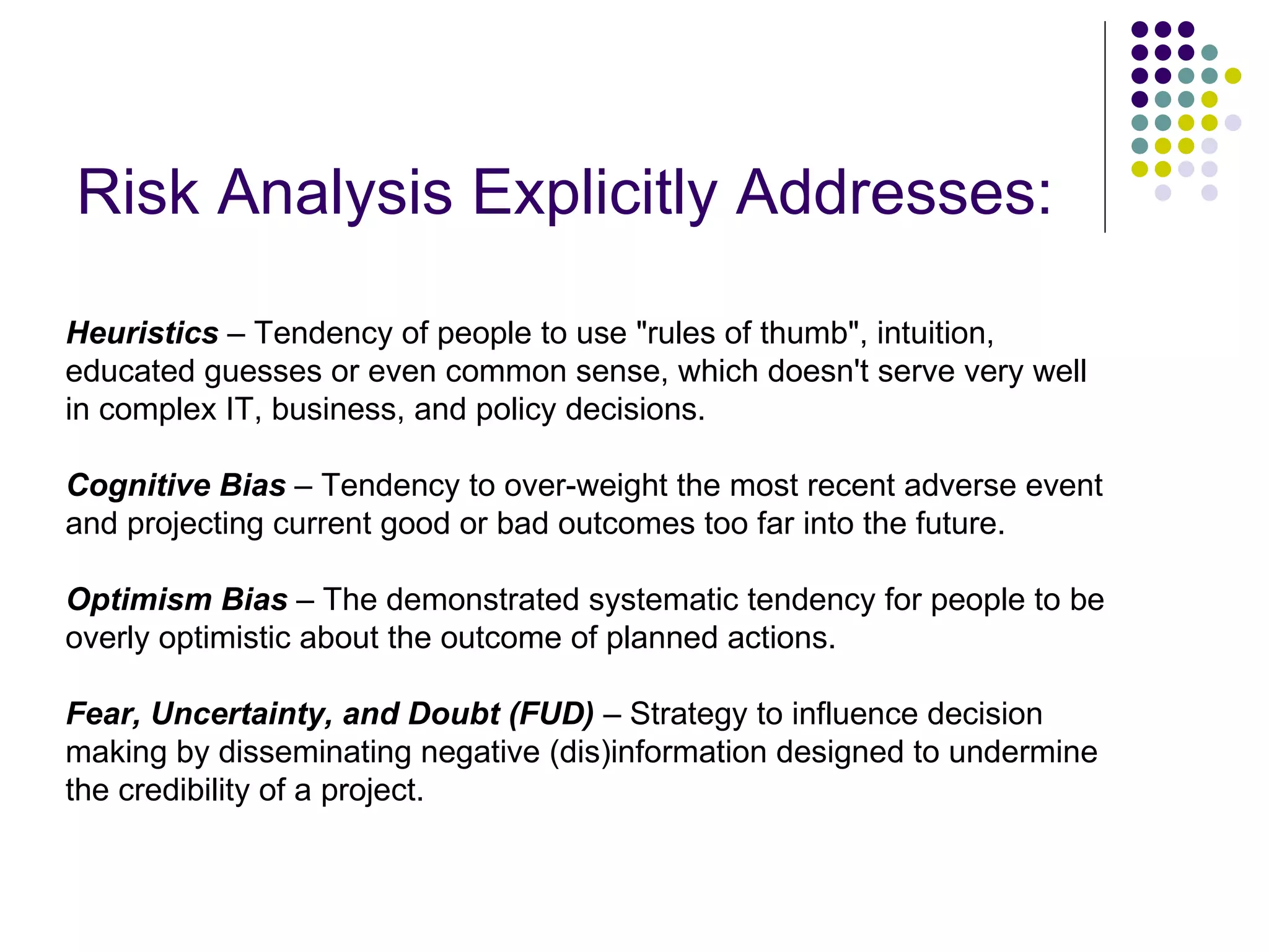 Risk Analysis Explicitly Addresses: Heuristics  – Tendency of people to use &quot;rules of thumb&quot;, intuition, educated guesses or even common sense, which doesn't serve very well in complex IT, business, and policy decisions. Cognitive Bias  – Tendency to over-weight the most recent adverse event and projecting current good or bad outcomes too far into the future. Optimism Bias  – The demonstrated systematic tendency for people to be overly optimistic about the outcome of planned actions.  Fear, Uncertainty, and Doubt (FUD)  – Strategy to influence decision making by disseminating negative (dis)information designed to undermine the credibility of a project. 