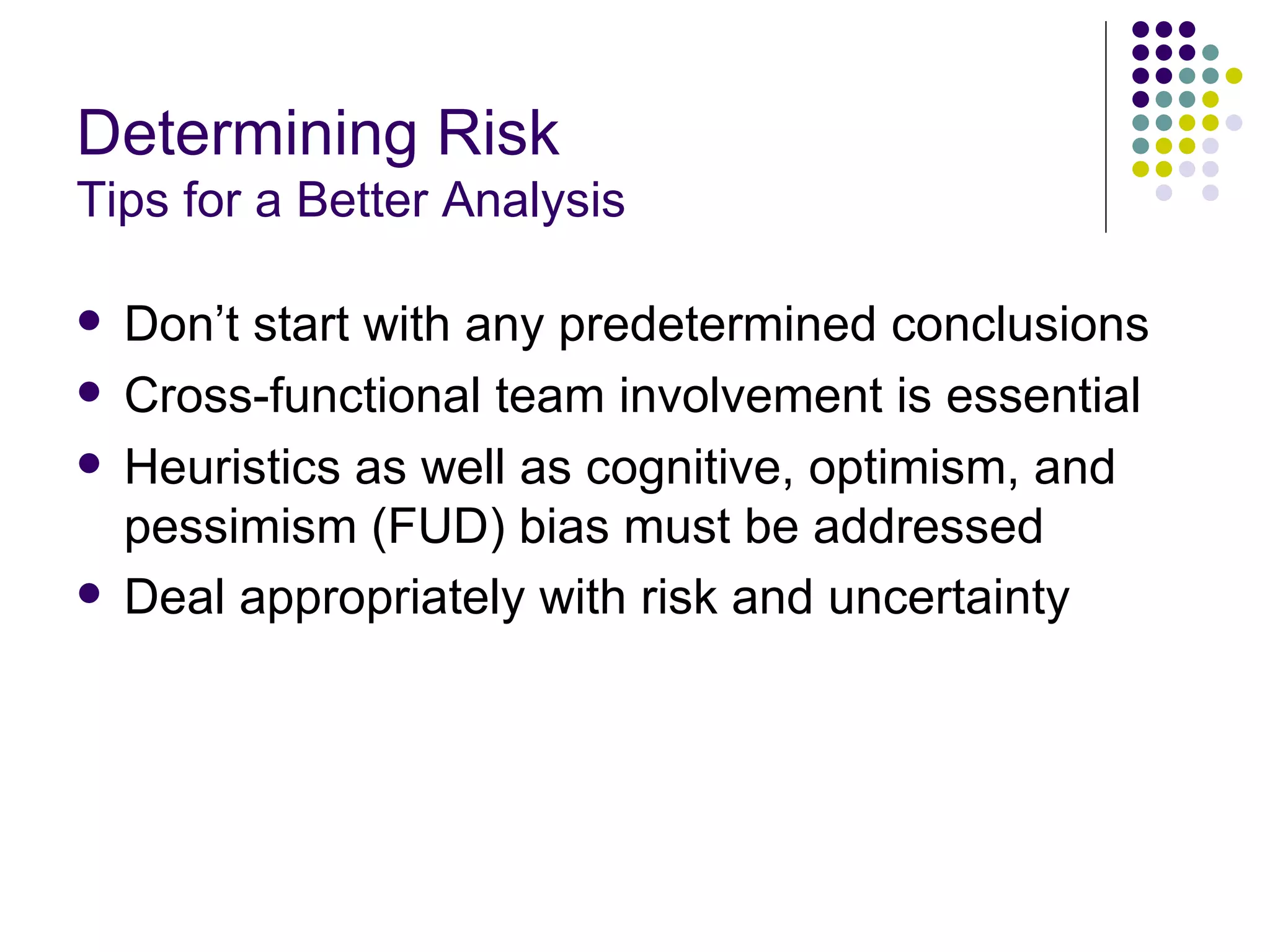 Determining Risk Tips for a Better Analysis Don’t start with any predetermined conclusions Cross-functional team involvement is essential Heuristics as well as cognitive, optimism, and pessimism (FUD) bias must be addressed Deal appropriately with risk and uncertainty   