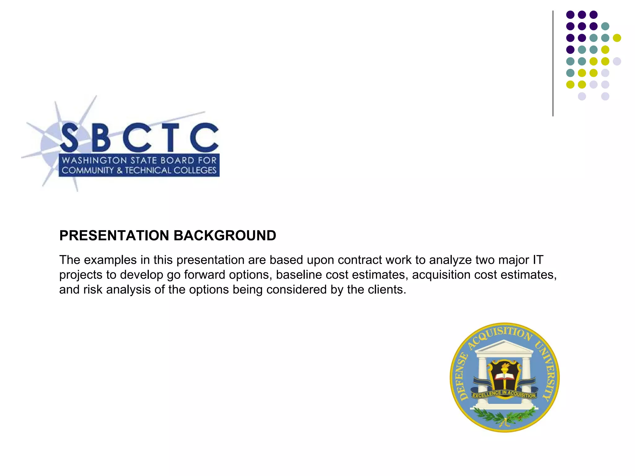 PRESENTATION BACKGROUND  The examples in this presentation are based upon contract work to analyze two major IT projects to develop go forward options, baseline cost estimates, acquisition cost estimates, and risk analysis of the options being considered by the clients.  