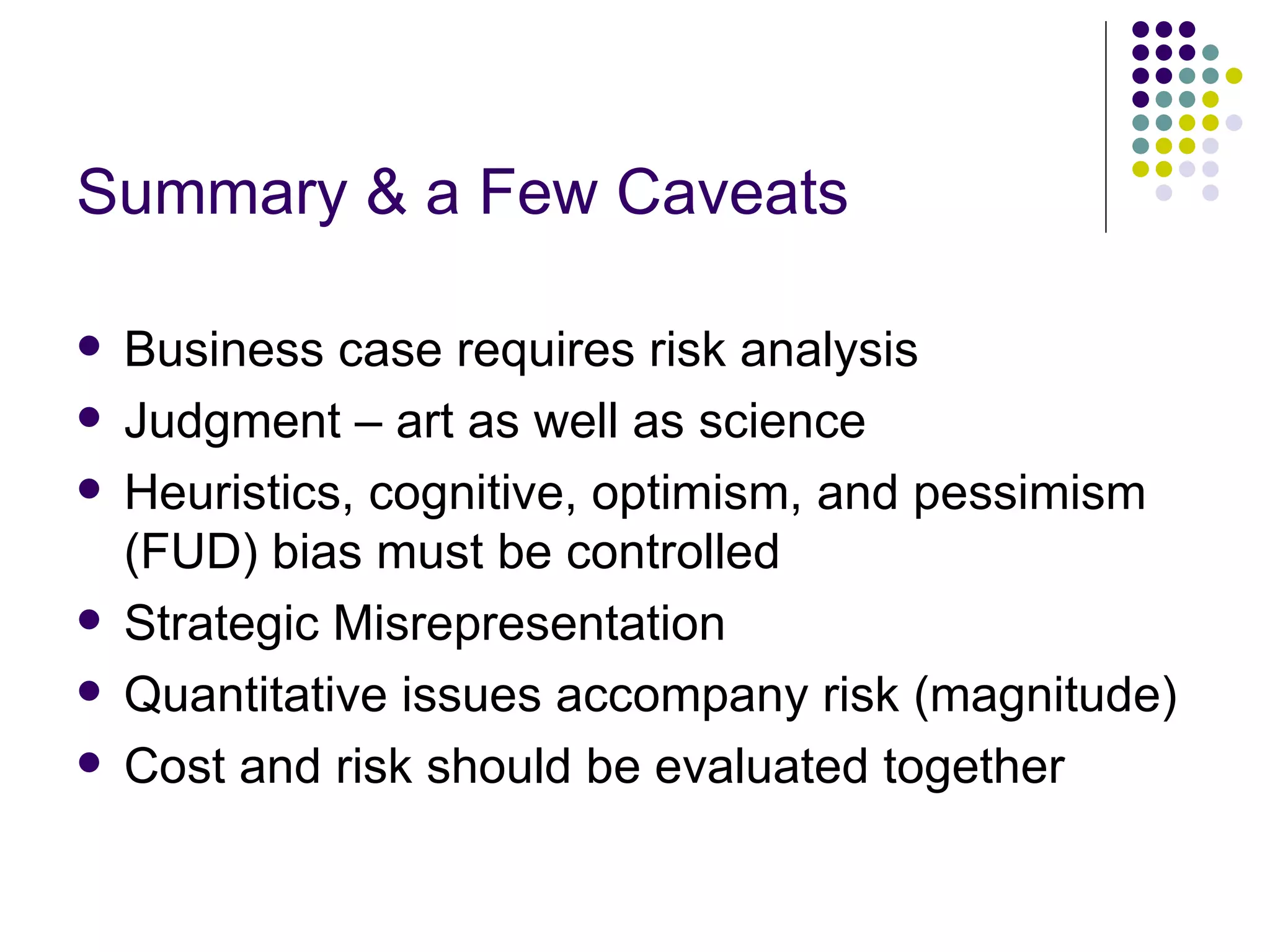 Summary & a Few Caveats Business case requires risk analysis Judgment – art as well as science Heuristics, cognitive, optimism, and pessimism (FUD) bias must be controlled Strategic Misrepresentation Quantitative issues accompany risk (magnitude) Cost and risk should be evaluated together 