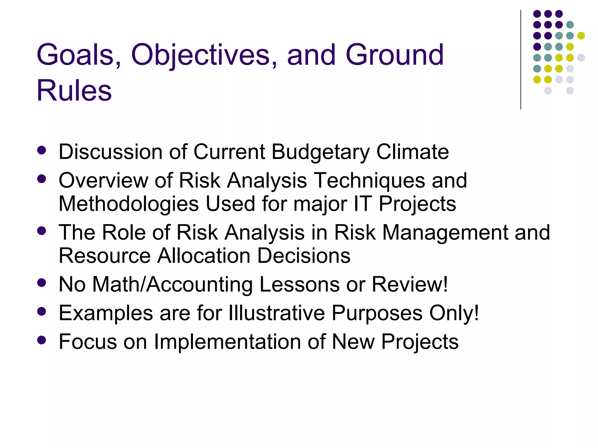 Goals, Objectives, and Ground Rules Discussion of Current Budgetary Climate Overview of Risk Analysis Techniques and Methodologies Used for major IT Projects The Role of Risk Analysis in Risk Management and Resource Allocation Decisions No Math/Accounting Lessons or Review! Examples are for Illustrative Purposes Only! Focus on Implementation of New Projects  