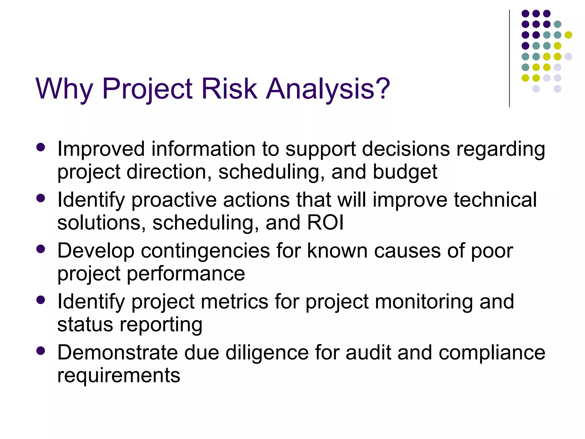 Why Project Risk Analysis? Improved information to support decisions regarding project direction, scheduling, and budget Identify proactive actions that will improve technical solutions, scheduling, and ROI Develop contingencies for known causes of poor project performance  Identify project metrics for project monitoring and status reporting Demonstrate due diligence for audit and compliance requirements 