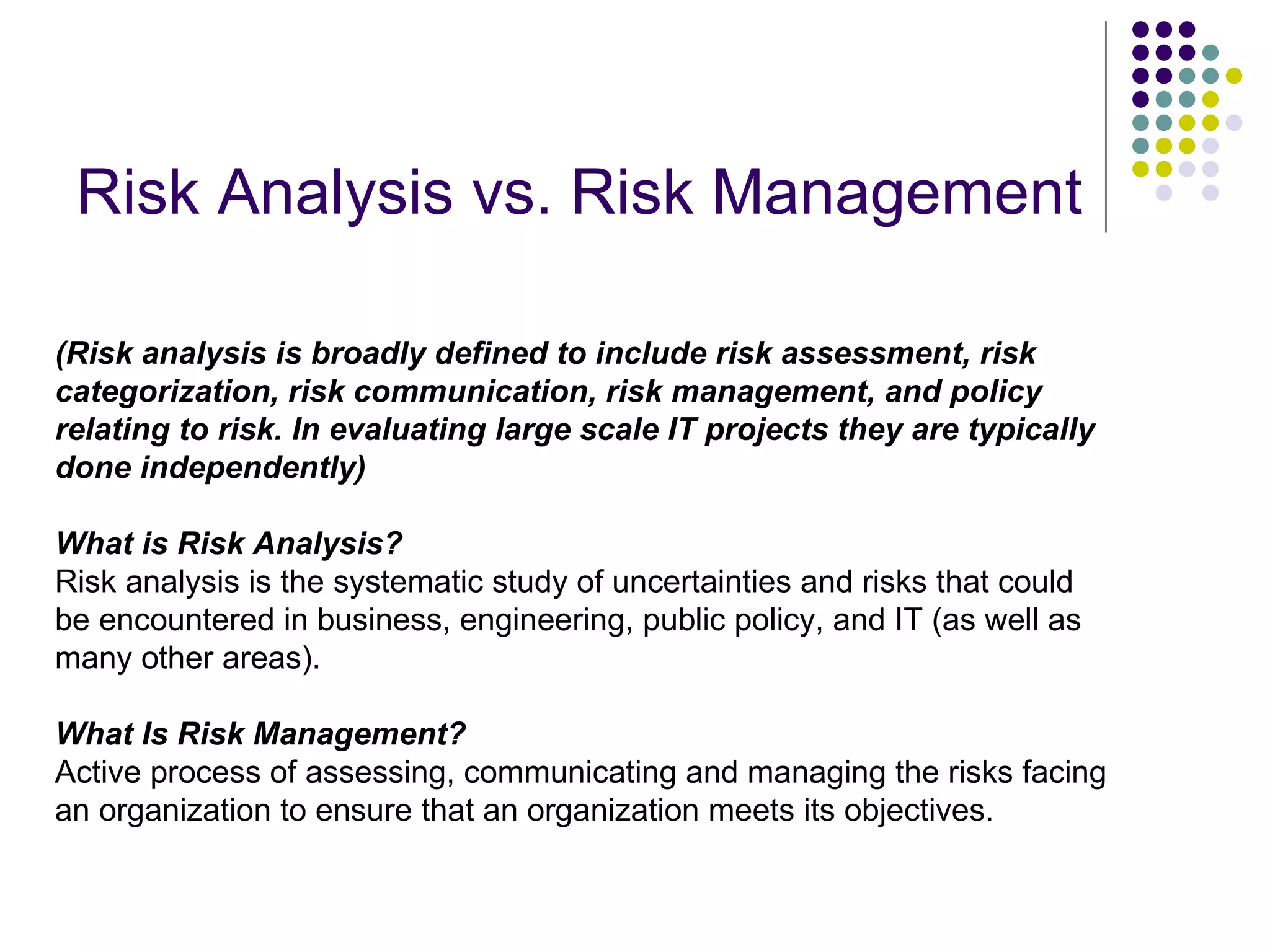Risk Analysis vs. Risk Management (Risk analysis is broadly defined to include risk assessment, risk categorization, risk communication, risk management, and policy relating to risk. In evaluating large scale IT projects they are typically done independently) What is Risk Analysis? Risk analysis is the systematic study of uncertainties and risks that could be encountered in business, engineering, public policy, and IT (as well as many other areas). What Is Risk Management? Active process of assessing, communicating and managing the risks facing an organization to ensure that an organization meets its objectives. 
