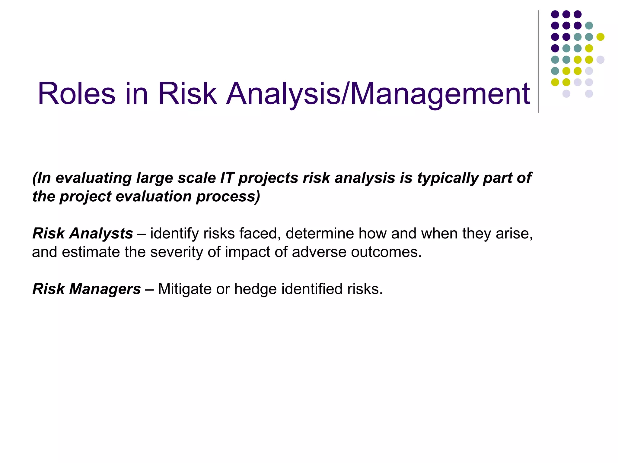 Roles in Risk Analysis/Management (In evaluating large scale IT projects risk analysis is typically part of the project evaluation process) Risk Analysts  – identify risks faced, determine how and when they arise, and estimate the severity of impact of adverse outcomes.  Risk Managers  – Mitigate or hedge identified risks. 