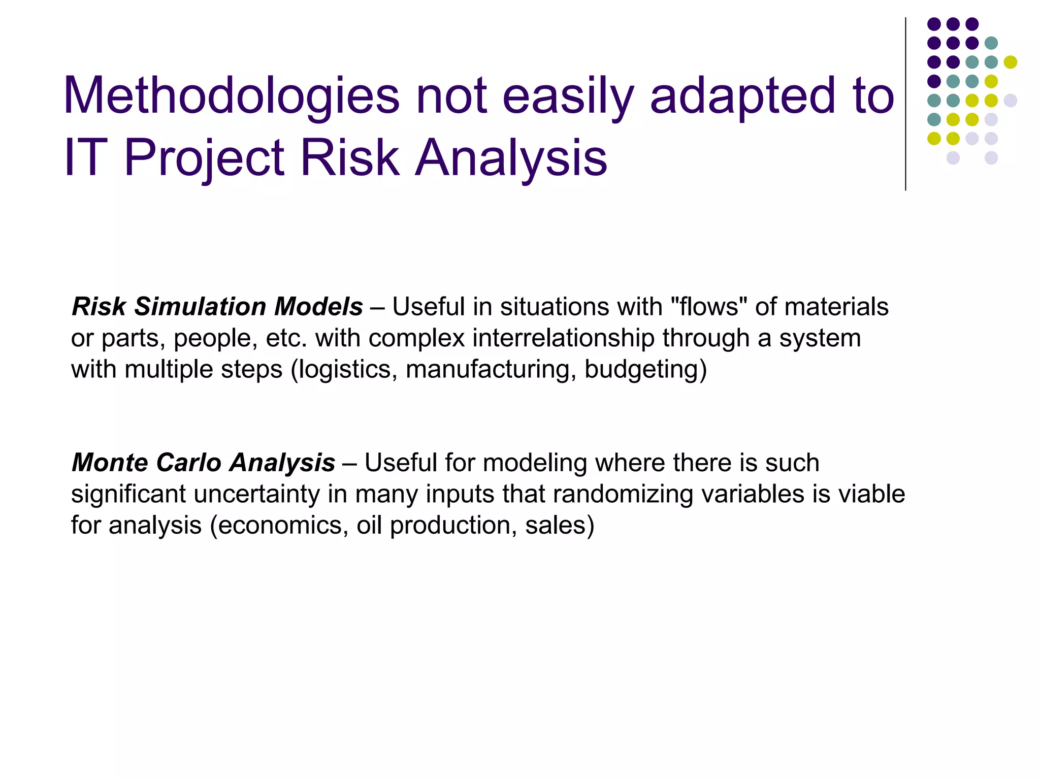 Methodologies not easily adapted to IT Project Risk Analysis Risk Simulation Models  – Useful in situations with &quot;flows&quot; of materials or parts, people, etc. with complex interrelationship through a system with multiple steps (logistics, manufacturing, budgeting) Monte Carlo Analysis  – Useful for modeling where there is such significant uncertainty in many inputs that randomizing variables is viable for analysis (economics, oil production, sales) 