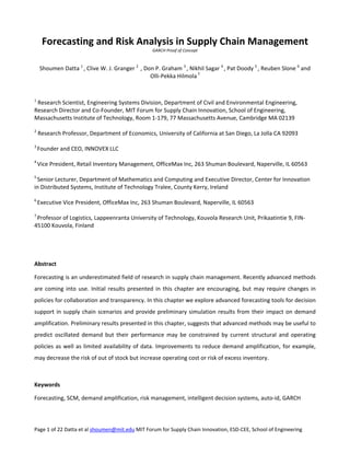 Page 1 of 22 Datta et al shoumen@mit.edu MIT Forum for Supply Chain Innovation, ESD‐CEE, School of Engineering 
Forecasting and Risk Analysis in Supply Chain Management 
GARCH Proof of Concept 
 
 
Shoumen Datta 1 
, Clive W. J. Granger 2 
 , Don P. Graham 3 
, Nikhil Sagar 4 
, Pat Doody 5 
, Reuben Slone 6
 and  
Olli‐Pekka Hilmola 7
 
 
 
 
1
 Research Scientist, Engineering Systems Division, Department of Civil and Environmental Engineering, 
Research Director and Co‐Founder, MIT Forum for Supply Chain Innovation, School of Engineering, 
Massachusetts Institute of Technology, Room 1‐179, 77 Massachusetts Avenue, Cambridge MA 02139 
 
2
 Research Professor, Department of Economics, University of California at San Diego, La Jolla CA 92093 
 
3 
Founder and CEO, INNOVEX LLC 
 
4 
Vice President, Retail Inventory Management, OfficeMax Inc, 263 Shuman Boulevard, Naperville, IL 60563 
 
5 
Senior Lecturer, Department of Mathematics and Computing and Executive Director, Center for Innovation 
in Distributed Systems, Institute of Technology Tralee, County Kerry, Ireland  
  
6 
Executive Vice President, OfficeMax Inc, 263 Shuman Boulevard, Naperville, IL 60563 
 
7 
Professor of Logistics, Lappeenranta University of Technology, Kouvola Research Unit, Prikaatintie 9, FIN‐
45100 Kouvola, Finland  
 
 
 
 
Abstract 
 
Forecasting is an underestimated field of research in supply chain management. Recently advanced methods 
are coming into use. Initial results presented in this chapter are encouraging, but may require changes in 
policies for collaboration and transparency. In this chapter we explore advanced forecasting tools for decision 
support in supply chain scenarios and provide preliminary simulation results from their impact on demand 
amplification. Preliminary results presented in this chapter, suggests that advanced methods may be useful to 
predict  oscillated  demand  but  their  performance  may  be  constrained  by  current  structural  and  operating 
policies as well as limited availability of data. Improvements to reduce demand amplification, for example, 
may decrease the risk of out of stock but increase operating cost or risk of excess inventory. 
 
 
Keywords 
 
Forecasting, SCM, demand amplification, risk management, intelligent decision systems, auto‐id, GARCH 
 
 
 