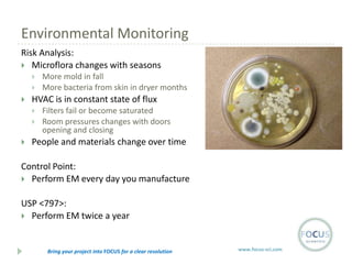 Environmental Monitoring
Risk Analysis:
 Microflora changes with seasons





HVAC is in constant state of flux





More mold in fall
More bacteria from skin in dryer months
Filters fail or become saturated
Room pressures changes with doors
opening and closing

People and materials change over time

Control Point:
 Perform EM every day you manufacture
USP <797>:
 Perform EM twice a year

Bring your project into FOCUS for a clear resolution

www.focus-sci.com

 