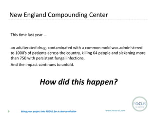 New England Compounding Center
This time last year …
an adulterated drug, contaminated with a common mold was administered
to 1000’s of patients across the country, killing 64 people and sickening more
than 750 with persistent fungal infections.
And the impact continues to unfold.

How did this happen?

Bring your project into FOCUS for a clear resolution

www.focus-sci.com

 