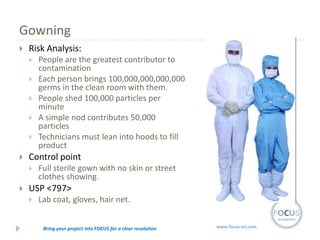 Gowning


Risk Analysis:








Control point




People are the greatest contributor to
contamination
Each person brings 100,000,000,000,000
germs in the clean room with them.
People shed 100,000 particles per
minute
A simple nod contributes 50,000
particles
Technicians must lean into hoods to fill
product
Full sterile gown with no skin or street
clothes showing.

USP <797>


Lab coat, gloves, hair net.
Bring your project into FOCUS for a clear resolution

www.focus-sci.com

 