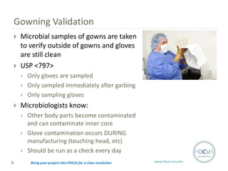 Gowning Validation




Microbial samples of gowns are taken
to verify outside of gowns and gloves
are still clean
USP <797>






Only gloves are sampled
Only sampled immediately after garbing
Only sampling gloves

Microbiologists know:




Other body parts become contaminated
and can contaminate inner core
Glove contamination occurs DURING
manufacturing (touching head, etc)
Should be run as a check every day
Bring your project into FOCUS for a clear resolution

www.focus-sci.com

 