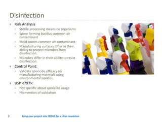 Disinfection


Risk Analysis










Control Point:




Sterile processing means no organisms
Spore forming bacillus common air
contaminant
Mold spores common air contaminant
Manufacturing surfaces differ in their
ability to protect microbes from
disinfection.
Microbes differ in their ability to resist
disinfection.
Validate sporicide efficacy on
manufacturing materials using
environmental isolates.

USP <797>:



Not specific about sporicide usage
No mention of validation

Bring your project into FOCUS for a clear resolution

 