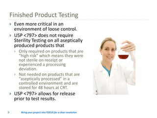 Finished Product Testing



Even more critical in an
environment of loose control.
USP <797> does not require
Sterility Testing on all aseptically
produced products that






Only required on products that are
“high risk” which means they were
not sterile on receipt or
experienced a processing
deviation.
Not needed on products that are
“aseptically processed” in a
controlled environment and are
stored for 48 hours at CRT.

USP <797> allows for release
prior to test results.
Bring your project into FOCUS for a clear resolution

 
