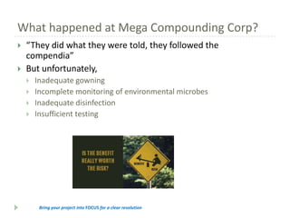 What happened at Mega Compounding Corp?



“They did what they were told, they followed the
compendia”
But unfortunately,





Inadequate gowning
Incomplete monitoring of environmental microbes
Inadequate disinfection
Insufficient testing

Bring your project into FOCUS for a clear resolution

 