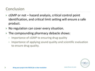 Conclusion





cGMP or not – hazard analysis, critical control point
identification, and critical limit setting will ensure a safe
product.
No regulation can cover every situation.
The compounding pharmacy debacle shows:




Importance of cGMP to ensuring drug quality
Importance of applying sound quality and scientific evaluation
to ensure drug quality.

Bring your project into FOCUS for a clear resolution

www.focus-sci.com

 