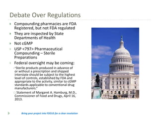 Debate Over Regulations







Compounding pharmacies are FDA
Registered, but not FDA regulated
They are inspected by State
Departments of Health
Not cGMP
USP <797> Pharmaceutical
Compounding – Sterile
Preparations
Federal oversight may be coming:
Sterile products produced in advance of
or without a prescription and shipped
interstate should be subject to the highest
level of controls, established by FDA and
appropriate to the activity, similar to cGMP
standards applicable to conventional drug
manufacturers.”
 Statement of Margaret A. Hamburg, M.D.,
Commissioner of Food and Drugs, April 16,
2013.
"

Bring your project into FOCUS for a clear resolution

 