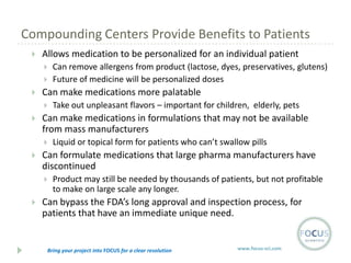 Compounding Centers Provide Benefits to Patients


Allows medication to be personalized for an individual patient





Can make medications more palatable




Liquid or topical form for patients who can’t swallow pills

Can formulate medications that large pharma manufacturers have
discontinued




Take out unpleasant flavors – important for children, elderly, pets

Can make medications in formulations that may not be available
from mass manufacturers




Can remove allergens from product (lactose, dyes, preservatives, glutens)
Future of medicine will be personalized doses

Product may still be needed by thousands of patients, but not profitable
to make on large scale any longer.

Can bypass the FDA’s long approval and inspection process, for
patients that have an immediate unique need.

Bring your project into FOCUS for a clear resolution

www.focus-sci.com

 