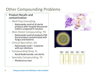 Other Compounding Problems


Product Recalls and
contamination


Med Prep Consulting




Main Street Compounding, TN




Nationwide recall – 5 patients
with eye infections

Compounding Shop, FL




Nationwide recall of products FDA
found product contaminated with
fungus and bacteria

Clinical Specialties, GA




Nationwide recall of all sterile
products after hospital discovered
mold in unopened IV solution.

Recall Budensonide, not sterile

Specialty Compounding, TX


Rhodococcus equi

Bring your project into FOCUS for a clear resolution

 