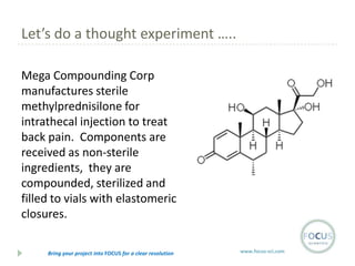 Let’s do a thought experiment …..
Mega Compounding Corp
manufactures sterile
methylprednisilone for
intrathecal injection to treat
back pain. Components are
received as non-sterile
ingredients, they are
compounded, sterilized and
filled to vials with elastomeric
closures.
Bring your project into FOCUS for a clear resolution

www.focus-sci.com

 