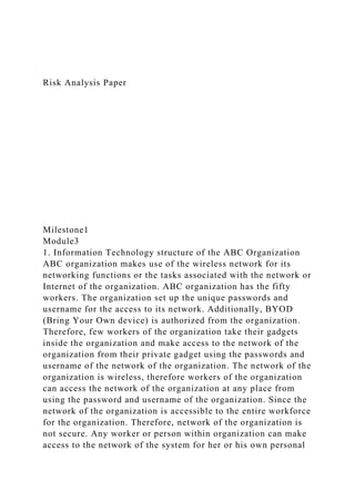 Risk Analysis Paper
Milestone1
Module3
1. Information Technology structure of the ABC Organization
ABC organization makes use of the wireless network for its
networking functions or the tasks associated with the network or
Internet of the organization. ABC organization has the fifty
workers. The organization set up the unique passwords and
username for the access to its network. Additionally, BYOD
(Bring Your Own device) is authorized from the organization.
Therefore, few workers of the organization take their gadgets
inside the organization and make access to the network of the
organization from their private gadget using the passwords and
username of the network of the organization. The network of the
organization is wireless, therefore workers of the organization
can access the network of the organization at any place from
using the password and username of the organization. Since the
network of the organization is accessible to the entire workforce
for the organization. Therefore, network of the organization is
not secure. Any worker or person within organization can make
access to the network of the system for her or his own personal
 