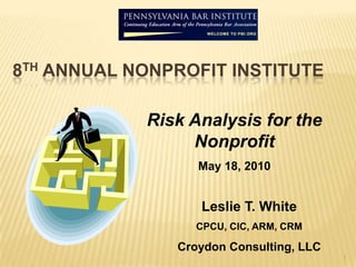 1 8th Annual Nonprofit Institute  Risk Analysis for the Nonprofit May 18, 2010 Leslie T. White CPCU, CIC, ARM, CRM Croydon Consulting, LLC 